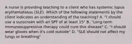 A nurse is providing teaching to a client who has systemic lupus erythematosus (SLE). Which of the following statements by the client indicates an understanding of the teaching? A. "I should use a sunscreen with an SPF of at least 15" B. "Long-term immunosuppressive therapy could cure this disease" C. "I should wear gloves when it's cold outside" D. "SLE should not affect my lungs or breathing"