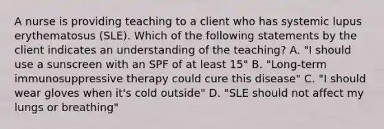 A nurse is providing teaching to a client who has systemic lupus erythematosus (SLE). Which of the following statements by the client indicates an understanding of the teaching? A. "I should use a sunscreen with an SPF of at least 15" B. "Long-term immunosuppressive therapy could cure this disease" C. "I should wear gloves when it's cold outside" D. "SLE should not affect my lungs or breathing"