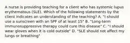 A nurse is providing teaching for a client who has systemic lupus erythematous (SLE). Which of the following statements by the client indicates an understanding of the teaching? A. "I should use a sunscreen with an SPF of at least 15" B. "Long-term immunosuppressive therapy could cure this disease" C. "I should wear gloves when it is cold outside" D. "SLE should not affect my lungs or breathing"