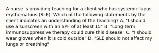 A nurse is providing teaching for a client who has systemic lupus erythematous (SLE). Which of the following statements by the client indicates an understanding of the teaching? A. "I should use a sunscreen with an SPF of at least 15" B. "Long-term immunosuppressive therapy could cure this disease" C. "I should wear gloves when it is cold outside" D. "SLE should not affect my lungs or breathing"