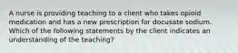 A nurse is providing teaching to a client who takes opioid medication and has a new prescription for docusate sodium. Which of the following statements by the client indicates an understanding of the teaching?