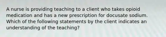 A nurse is providing teaching to a client who takes opioid medication and has a new prescription for docusate sodium. Which of the following statements by the client indicates an understanding of the teaching?