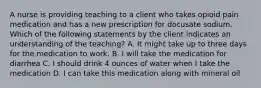 A nurse is providing teaching to a client who takes opioid pain medication and has a new prescription for docusate sodium. Which of the following statements by the client indicates an understanding of the teaching? A. It might take up to three days for the medication to work. B. I will take the medication for diarrhea C. I should drink 4 ounces of water when I take the medication D. I can take this medication along with mineral oil