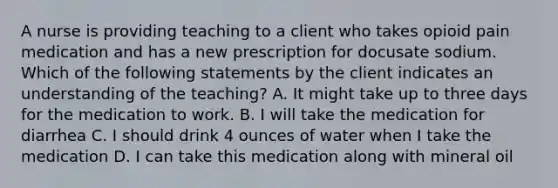 A nurse is providing teaching to a client who takes opioid pain medication and has a new prescription for docusate sodium. Which of the following statements by the client indicates an understanding of the teaching? A. It might take up to three days for the medication to work. B. I will take the medication for diarrhea C. I should drink 4 ounces of water when I take the medication D. I can take this medication along with mineral oil