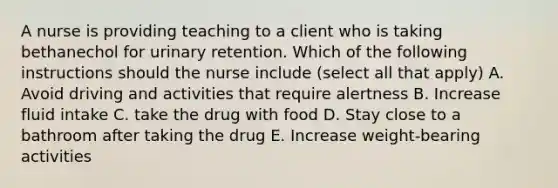 A nurse is providing teaching to a client who is taking bethanechol for urinary retention. Which of the following instructions should the nurse include (select all that apply) A. Avoid driving and activities that require alertness B. Increase fluid intake C. take the drug with food D. Stay close to a bathroom after taking the drug E. Increase weight-bearing activities