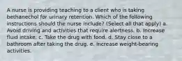 A nurse is providing teaching to a client who is taking bethanechol for urinary retention. Which of the following instructions should the nurse include? (Select all that apply) a. Avoid driving and activities that require alertness. b. Increase fluid intake. c. Take the drug with food. d. Stay close to a bathroom after taking the drug. e. Increase weight-bearing activities.