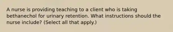 A nurse is providing teaching to a client who is taking bethanechol for urinary retention. What instructions should the nurse include? (Select all that apply.)