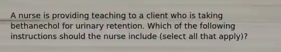 A nurse is providing teaching to a client who is taking bethanechol for urinary retention. Which of the following instructions should the nurse include (select all that apply)?