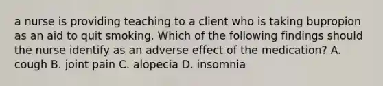 a nurse is providing teaching to a client who is taking bupropion as an aid to quit smoking. Which of the following findings should the nurse identify as an adverse effect of the medication? A. cough B. joint pain C. alopecia D. insomnia