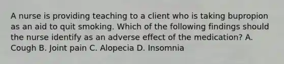 A nurse is providing teaching to a client who is taking bupropion as an aid to quit smoking. Which of the following findings should the nurse identify as an adverse effect of the medication? A. Cough B. Joint pain C. Alopecia D. Insomnia