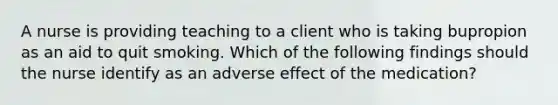 A nurse is providing teaching to a client who is taking bupropion as an aid to quit smoking. Which of the following findings should the nurse identify as an adverse effect of the medication?