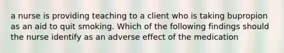 a nurse is providing teaching to a client who is taking bupropion as an aid to quit smoking. Which of the following findings should the nurse identify as an adverse effect of the medication