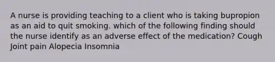 A nurse is providing teaching to a client who is taking bupropion as an aid to quit smoking. which of the following finding should the nurse identify as an adverse effect of the medication? Cough Joint pain Alopecia Insomnia