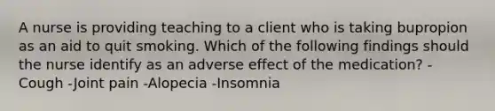 A nurse is providing teaching to a client who is taking bupropion as an aid to quit smoking. Which of the following findings should the nurse identify as an adverse effect of the medication? -Cough -Joint pain -Alopecia -Insomnia