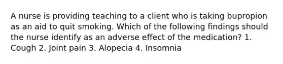 A nurse is providing teaching to a client who is taking bupropion as an aid to quit smoking. Which of the following findings should the nurse identify as an adverse effect of the medication? 1. Cough 2. Joint pain 3. Alopecia 4. Insomnia