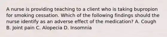 A nurse is providing teaching to a client who is taking bupropion for smoking cessation. Which of the following findings should the nurse identify as an adverse effect of the medication? A. Cough B. Joint pain C. Alopecia D. Insomnia