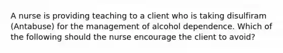 A nurse is providing teaching to a client who is taking disulfiram (Antabuse) for the management of alcohol dependence. Which of the following should the nurse encourage the client to avoid?