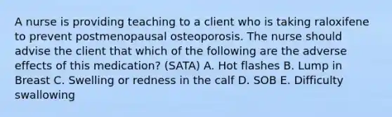 A nurse is providing teaching to a client who is taking raloxifene to prevent postmenopausal osteoporosis. The nurse should advise the client that which of the following are the adverse effects of this medication? (SATA) A. Hot flashes B. Lump in Breast C. Swelling or redness in the calf D. SOB E. Difficulty swallowing