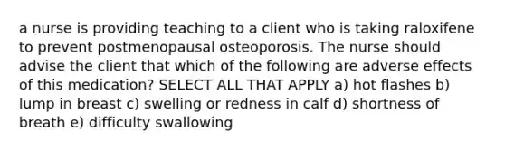 a nurse is providing teaching to a client who is taking raloxifene to prevent postmenopausal osteoporosis. The nurse should advise the client that which of the following are adverse effects of this medication? SELECT ALL THAT APPLY a) hot flashes b) lump in breast c) swelling or redness in calf d) shortness of breath e) difficulty swallowing