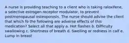 A nurse is providing teaching to a client who is taking raloxifene, a selective estrogen receptor modulator, to prevent postmenopausal osteoporosis. The nurse should advise the client that which fo the following are adverse effects of this medication? Select all that apply a. Hot flashes b. Difficulty swallowing c. Shortness of breath d. Swelling or redness in calf e. Lump in breast