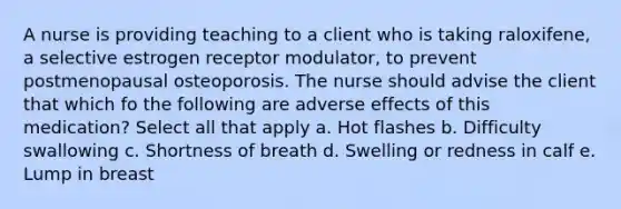 A nurse is providing teaching to a client who is taking raloxifene, a selective estrogen receptor modulator, to prevent postmenopausal osteoporosis. The nurse should advise the client that which fo the following are adverse effects of this medication? Select all that apply a. Hot flashes b. Difficulty swallowing c. Shortness of breath d. Swelling or redness in calf e. Lump in breast