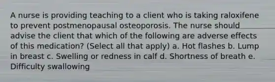 A nurse is providing teaching to a client who is taking raloxifene to prevent postmenopausal osteoporosis. The nurse should advise the client that which of the following are adverse effects of this medication? (Select all that apply) a. Hot flashes b. Lump in breast c. Swelling or redness in calf d. Shortness of breath e. Difficulty swallowing