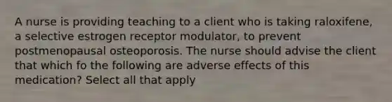 A nurse is providing teaching to a client who is taking raloxifene, a selective estrogen receptor modulator, to prevent postmenopausal osteoporosis. The nurse should advise the client that which fo the following are adverse effects of this medication? Select all that apply