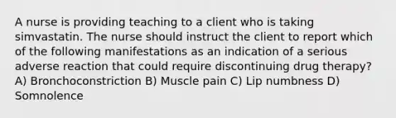 A nurse is providing teaching to a client who is taking simvastatin. The nurse should instruct the client to report which of the following manifestations as an indication of a serious adverse reaction that could require discontinuing drug therapy? A) Bronchoconstriction B) Muscle pain C) Lip numbness D) Somnolence