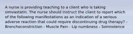 A nurse is providing teaching to a client who is taking simvastatin. The nurse should instruct the client to report which of the following manifestations as an indication of a serious adverse reaction that could require discontinuing drug therapy? - Bronchoconstriction - Muscle Pain - Lip numbness - Somnolence