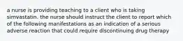 a nurse is providing teaching to a client who is taking simvastatin. the nurse should instruct the client to report which of the following manifestations as an indication of a serious adverse reaction that could require discontinuing drug therapy