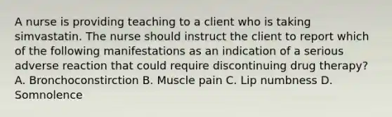 A nurse is providing teaching to a client who is taking simvastatin. The nurse should instruct the client to report which of the following manifestations as an indication of a serious adverse reaction that could require discontinuing drug therapy? A. Bronchoconstirction B. Muscle pain C. Lip numbness D. Somnolence