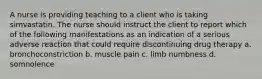 A nurse is providing teaching to a client who is taking simvastatin. The nurse should instruct the client to report which of the following manifestations as an indication of a serious adverse reaction that could require discontinuing drug therapy a. bronchoconstriction b. muscle pain c. limb numbness d. somnolence