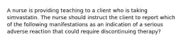 A nurse is providing teaching to a client who is taking simvastatin. The nurse should instruct the client to report which of the following manifestations as an indication of a serious adverse reaction that could require discontinuing therapy?