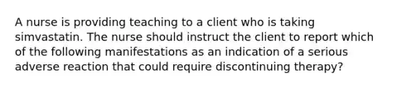 A nurse is providing teaching to a client who is taking simvastatin. The nurse should instruct the client to report which of the following manifestations as an indication of a serious adverse reaction that could require discontinuing therapy?