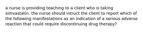 a nurse is providing teaching to a client who is taking simvastatin. the nurse should intruct the client to report which of the following manifestations as an indication of a serious adverse reaction that could require discontinuing drug therapy?