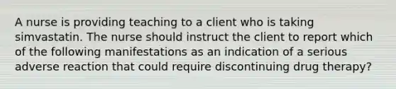 A nurse is providing teaching to a client who is taking simvastatin. The nurse should instruct the client to report which of the following manifestations as an indication of a serious adverse reaction that could require discontinuing drug therapy?