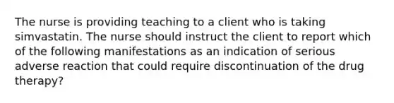The nurse is providing teaching to a client who is taking simvastatin. The nurse should instruct the client to report which of the following manifestations as an indication of serious adverse reaction that could require discontinuation of the drug therapy?