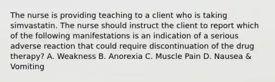 The nurse is providing teaching to a client who is taking simvastatin. The nurse should instruct the client to report which of the following manifestations is an indication of a serious adverse reaction that could require discontinuation of the drug therapy? A. Weakness B. Anorexia C. Muscle Pain D. Nausea & Vomiting