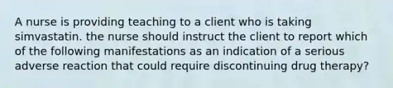 A nurse is providing teaching to a client who is taking simvastatin. the nurse should instruct the client to report which of the following manifestations as an indication of a serious adverse reaction that could require discontinuing drug therapy?