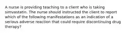 A nurse is providing teaching to a client who is taking simvastatin. The nurse should instructed the client to report which of the following manifestations as an indication of a serious adverse reaction that could require discontinuing drug therapy?