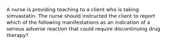 A nurse is providing teaching to a client who is taking simvastatin. The nurse should instructed the client to report which of the following manifestations as an indication of a serious adverse reaction that could require discontinuing drug therapy?