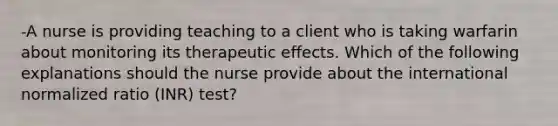 -A nurse is providing teaching to a client who is taking warfarin about monitoring its therapeutic effects. Which of the following explanations should the nurse provide about the international normalized ratio (INR) test?