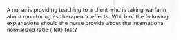 A nurse is providing teaching to a client who is taking warfarin about monitoring its therapeutic effects. Which of the following explanations should the nurse provide about the international normalized ratio (INR) test?