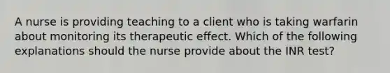 A nurse is providing teaching to a client who is taking warfarin about monitoring its therapeutic effect. Which of the following explanations should the nurse provide about the INR test?