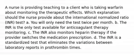 A nurse is providing teaching to a client who is taking warfarin about monitoring the therapeutic effects. Which explanation should the nurse provide about the international normalized ratio (INR) test? a. You will only need the test twice per month. b. The INR is the only test available for anticoagulant therapy monitoring. c. The INR also monitors heparin therapy if the provider switches the medication prescription. d. The INR is a standardized test that eliminates the variations between laboratory reports in prothrombin times.