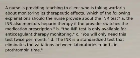 A nurse is providing teaching to client who is taking warfarin about monitoring its therapeutic effects. Which of the following explanations should the nurse provide about the INR test? a. the INR also monitors heparin therapy if the provider switches the medication prescription." b. "the INR test is only available for anticoagulant therapy monitoring." c. "You will only need this test twice per month." d. The INR is a standardized test that eliminates the variations between laboratories reports in prothrombin time."