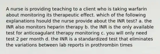 A nurse is providing teaching to a client who is taking warfarin about monitoring its therapeutic effect. which of the following explanations hsould the nurse provide about the INR test? a. the INR also monitors heparin therapy b. the INR is the only available test for anticoagulant therapy monitoring c. you will only need test 2 per month d. the INR is a standardized test that eliminates the variations between lab reports in prothrombin times