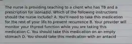 The nurse is providing teaching to a client who has TB and a prescription for isoniazid. Which of the following instructions should the nurse include? A. You'll need to take this medication for the rest of your life to prevent recurrence B. Your provider will monitor your thyroid function while you are taking this medication C. You should take this medication on an empty stomach D. You should take this medication with an antacid