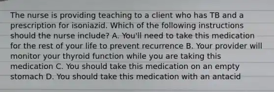 The nurse is providing teaching to a client who has TB and a prescription for isoniazid. Which of the following instructions should the nurse include? A. You'll need to take this medication for the rest of your life to prevent recurrence B. Your provider will monitor your thyroid function while you are taking this medication C. You should take this medication on an empty stomach D. You should take this medication with an antacid