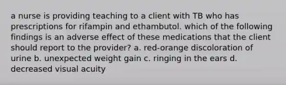 a nurse is providing teaching to a client with TB who has prescriptions for rifampin and ethambutol. which of the following findings is an adverse effect of these medications that the client should report to the provider? a. red-orange discoloration of urine b. unexpected weight gain c. ringing in the ears d. decreased visual acuity